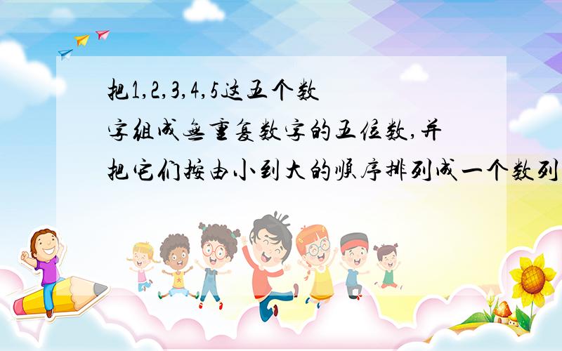 把1,2,3,4,5这五个数字组成无重复数字的五位数,并把它们按由小到大的顺序排列成一个数列.（1）能...把1,2,3,4,5这五个数字组成无重复数字的五位数,并把它们按由小到大的顺序排列成一个数列