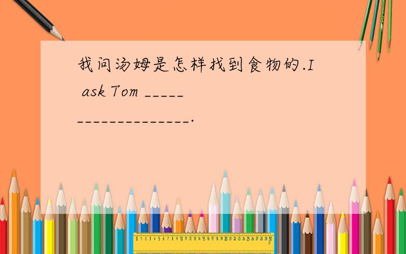 我问汤姆是怎样找到食物的.I ask Tom ___________________.