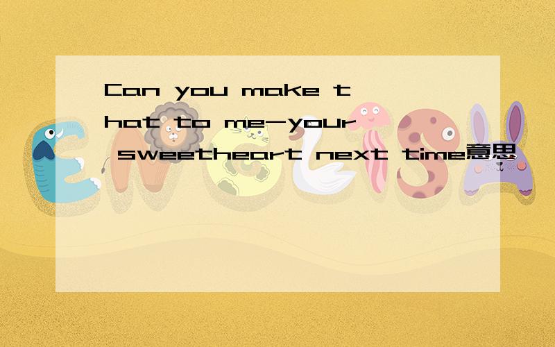 Can you make that to me-your sweetheart next time意思