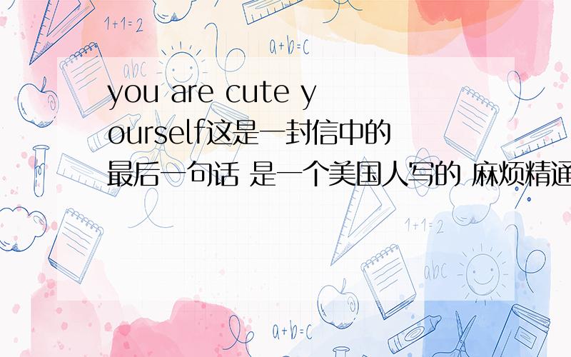 you are cute yourself这是一封信中的最后一句话 是一个美国人写的 麻烦精通英语的人帮忙分析一下