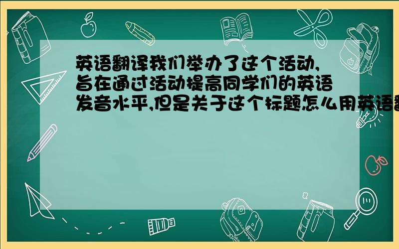 英语翻译我们举办了这个活动,旨在通过活动提高同学们的英语发音水平,但是关于这个标题怎么用英语翻译过来一直拿不准,所以敬请问高手~