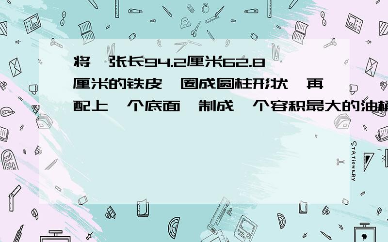 将一张长94.2厘米62.8厘米的铁皮,圈成圆柱形状,再配上一个底面,制成一个容积最大的油桶（接头处不计)1.制成的这个油桶的底面积是多少平方厘米?2.制成的这个油桶最多可贮存汽油多少升?（