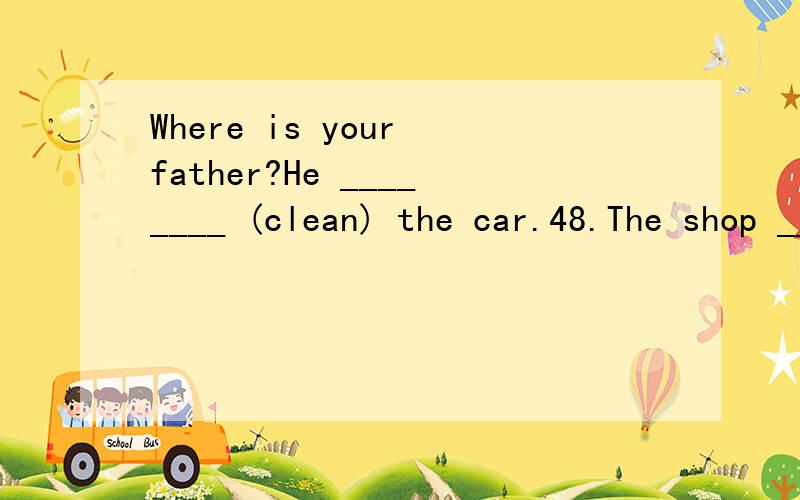 Where is your father?He ________ (clean) the car.48.The shop ________ (sell) school things.I must _______ (go) shopping now.49._______ (be) there any water in the glass?50.What ______ your mother _________ (do)?