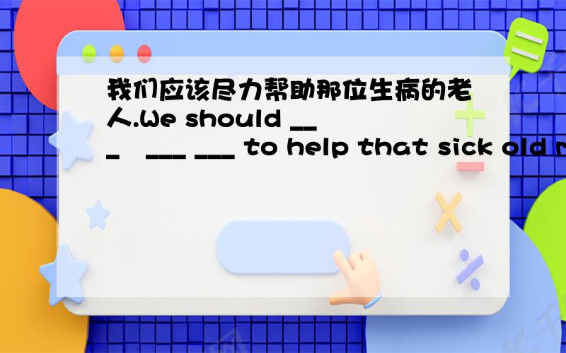 我们应该尽力帮助那位生病的老人.We should ___　___ ___ to help that sick old man .