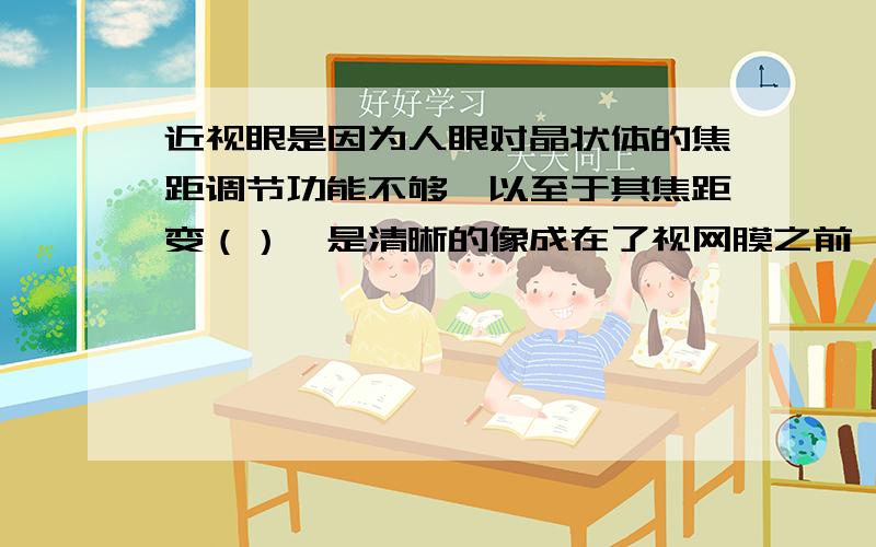 近视眼是因为人眼对晶状体的焦距调节功能不够,以至于其焦距变（）,是清晰的像成在了视网膜之前