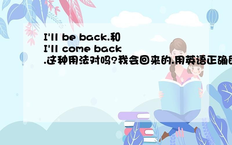 I'll be back.和I'll come back.这种用法对吗?我会回来的.用英语正确的写法是什么样的?我英盲,