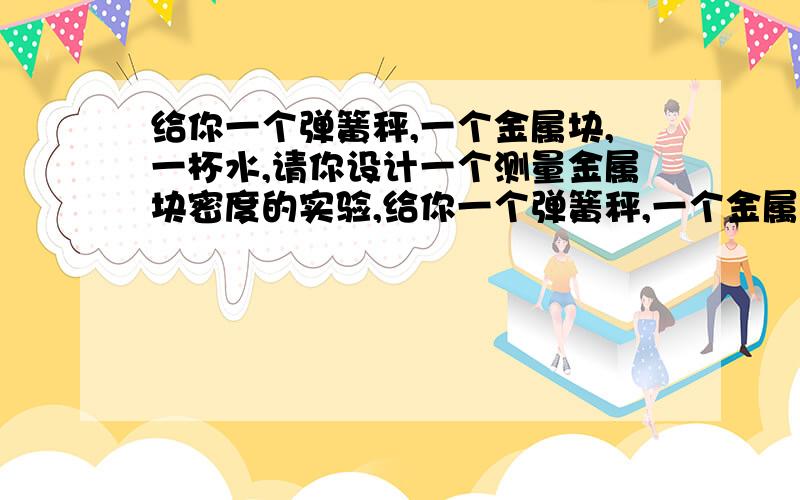 给你一个弹簧秤,一个金属块,一杯水,请你设计一个测量金属块密度的实验,给你一个弹簧秤,一个金属块,一杯水,请你设计一个测量金属块密度的实验1 2 设计记录实验数据的表格3 写出金属块密