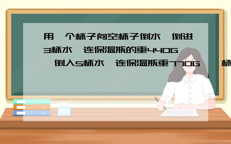用一个杯子向空杯子倒水,倒进3杯水,连保温瓶的重440G,倒入5杯水,连保温瓶重770G,一杯水重多少G,保温瓶重多少G
