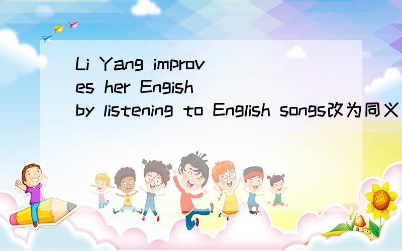 Li Yang improves her Engish by listening to English songs改为同义句
