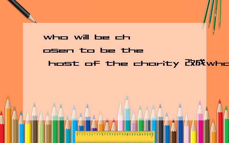 who will be chosen to be the host of the charity 改成who is— — to — chosen to be thewho will be chosen to be the host of the charity 改成who is— — to — chosen to be the host of the charity