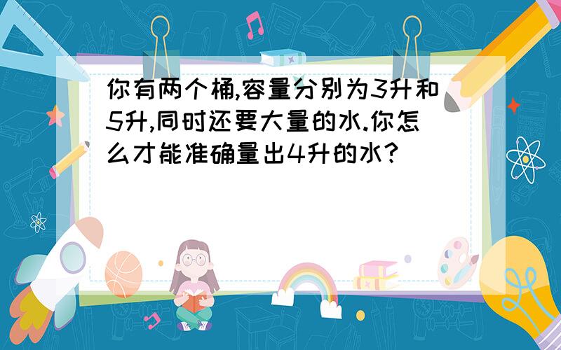 你有两个桶,容量分别为3升和5升,同时还要大量的水.你怎么才能准确量出4升的水?