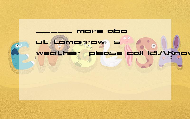_____ more about tomorrow's weather,please call 121.A.Know B.Knowing C.To know D.Known麻烦告知正确答案并说明原因.
