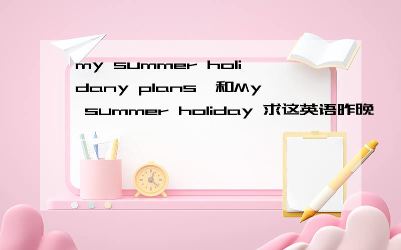 my summer holidany plans,和My summer holiday 求这英语昨晚 ,都快开学了