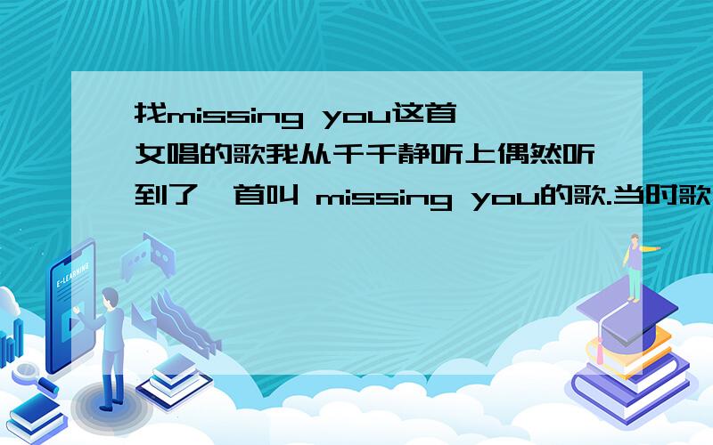 找missing you这首女唱的歌我从千千静听上偶然听到了一首叫 missing you的歌.当时歌手名是写 未知.是个女的唱的.前面是有小段钢琴.后面从开始唱就有节奏,是慢摇感觉的节奏.很好听.前面的钢琴