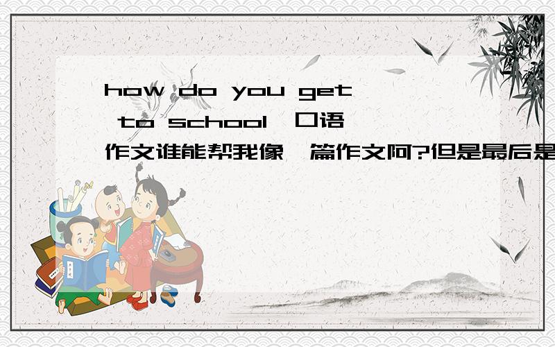 how do you get to school  口语作文谁能帮我像一篇作文阿?但是最后是要说的,大概50字~