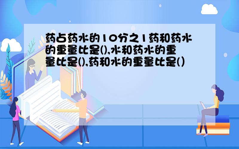 药占药水的10分之1药和药水的重量比是(),水和药水的重量比是(),药和水的重量比是(）