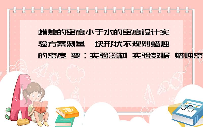 蜡烛的密度小于水的密度设计实验方案测量一块形状不规则蜡烛的密度 要：实验器材 实验数据 蜡烛密度表达式具体啊,一定要具体