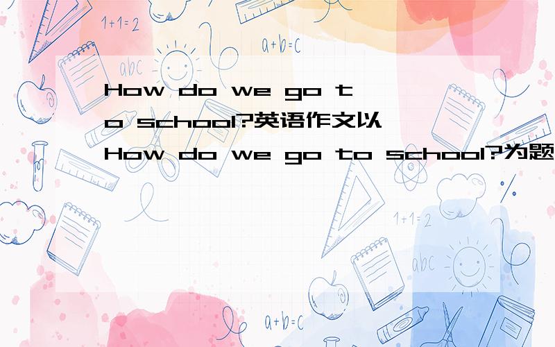 How do we go to school?英语作文以How do we go to school?为题采访班内同学怎样去上学 写一篇60词的左右的报道