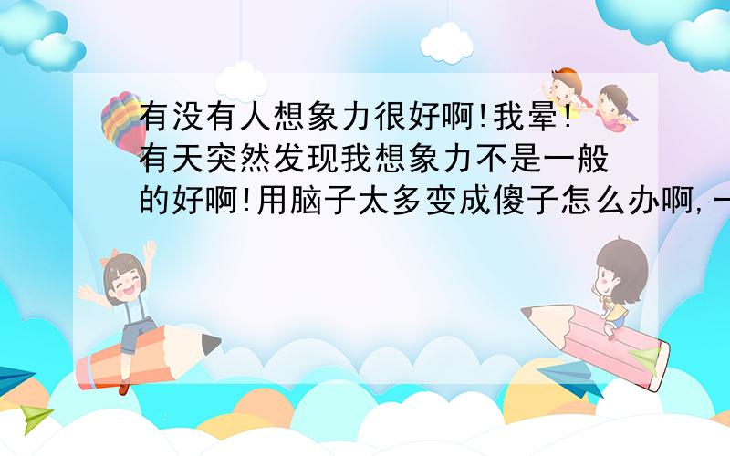 有没有人想象力很好啊!我晕!有天突然发现我想象力不是一般的好啊!用脑子太多变成傻子怎么办啊,一到睡觉或者听到什么喜欢的音乐和没事的时候都会在脑子里面想些戏剧般的事情~死了死