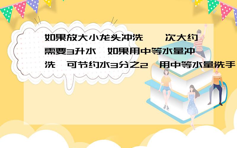 如果放大小龙头冲洗,一次大约需要3升水,如果用中等水量冲洗,可节约水3分之2,用中等水量洗手,需要几升有过程4223882520你是什么意思