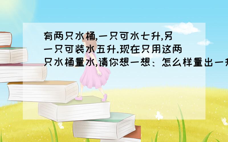 有两只水桶,一只可水七升,另一只可装水五升.现在只用这两只水桶量水,请你想一想：怎么样量出一升水呢