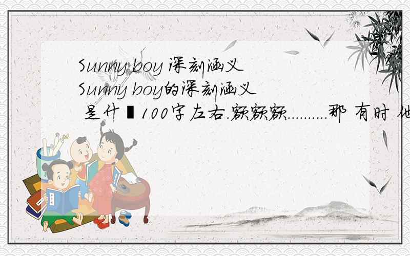 Sunny boy 深刻涵义Sunny boy的深刻涵义 是什麼100字左右.额额额..........那 有时 他令我很开心到极点有时 又令我伤心到低谷.........他是令我开心的人 又是让我伤心的人.............