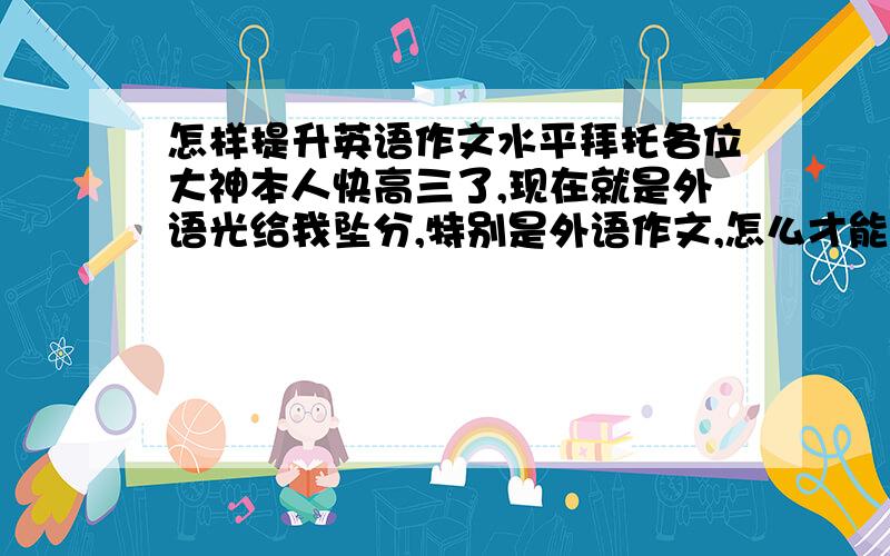 怎样提升英语作文水平拜托各位大神本人快高三了,现在就是外语光给我坠分,特别是外语作文,怎么才能提高英语作文水平啊 为了21世纪的青少年,急求提升英语作文方法