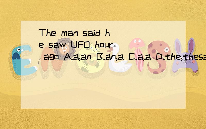 The man said he saw UFO hour ago A.a,an B.an,a C.a,a D.the,thesaw后有一格,UFO后有一格,