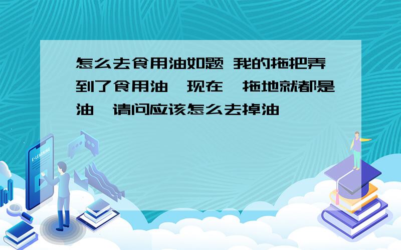 怎么去食用油如题 我的拖把弄到了食用油,现在一拖地就都是油,请问应该怎么去掉油