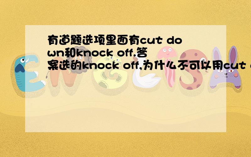 有道题选项里面有cut down和knock off.答案选的knock off,为什么不可以用cut down大概是这样的意思,原句不记得了.i know you want to buy my mp3.I cost 400 to buy it.,as it is not new,i'll______20% .用cut down不行吗?难