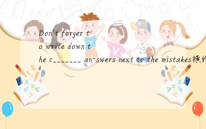 Don't forger to write down the c_______ an-swers next to the mistakes横线上填什么.怎么翻译 .怎么又不要忘记 又记下的.还有什么正确和错误 怎么搞的啊.一点也不懂 能解释下最好