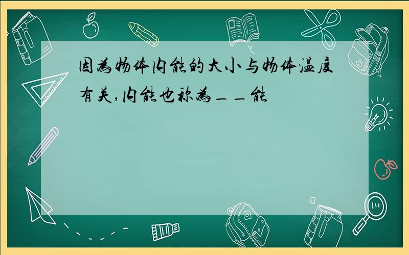 因为物体内能的大小与物体温度有关,内能也称为__能