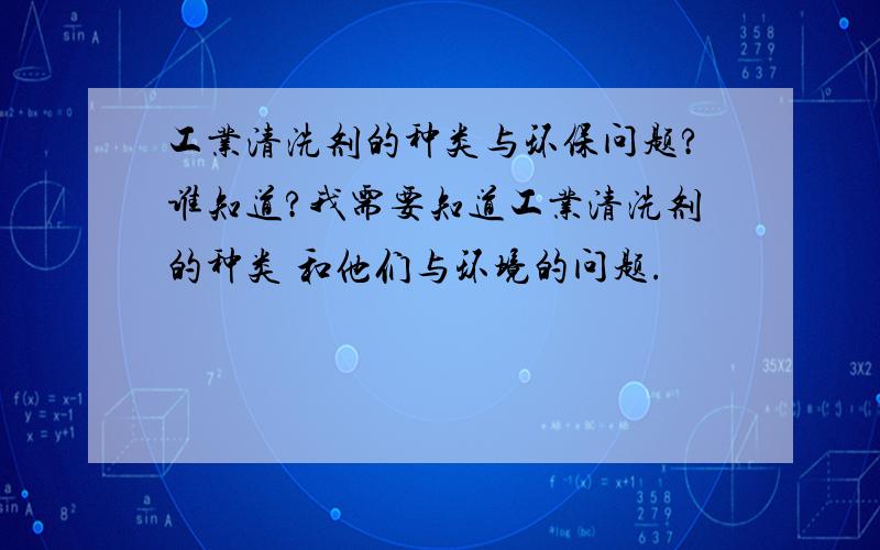 工业清洗剂的种类与环保问题?谁知道?我需要知道工业清洗剂的种类 和他们与环境的问题.