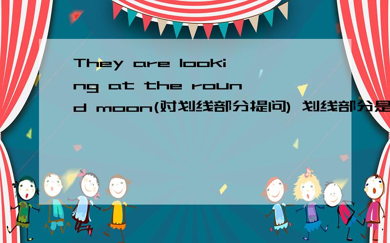 They are looking at the round moon(对划线部分提问) 划线部分是 looking at the round moon