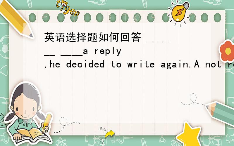 英语选择题如何回答 ______ ____a reply,he decided to write again.A not receiving B .Receiving notC .Not having receied D .Having not received