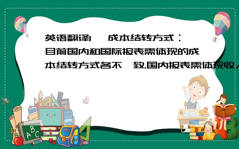 英语翻译1、 成本结转方式：目前国内和国际报表需体现的成本结转方式各不一致.国内报表需体现收入成本配比制,即确认收入时结转相应的实际成本.国际报表则每期产品出库时相应的结转