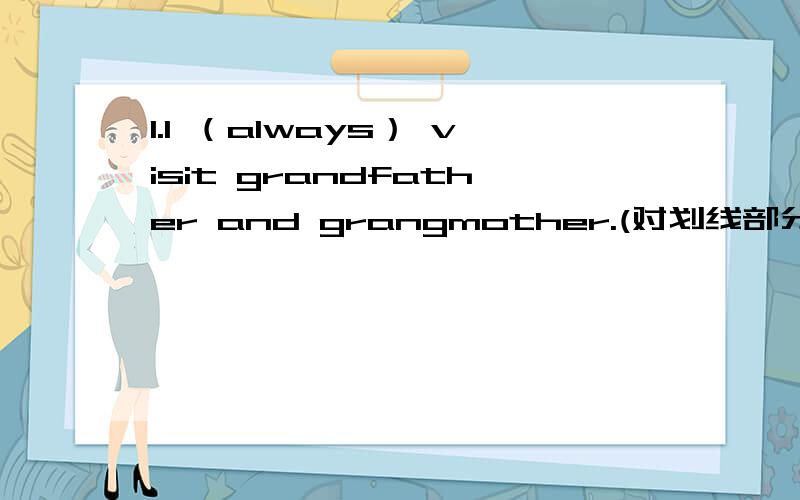 1.I （always） visit grandfather and grangmother.(对划线部分提问)2.My grandmother usually takes a walk in the park (because it is good for her).(对划线部分提问)