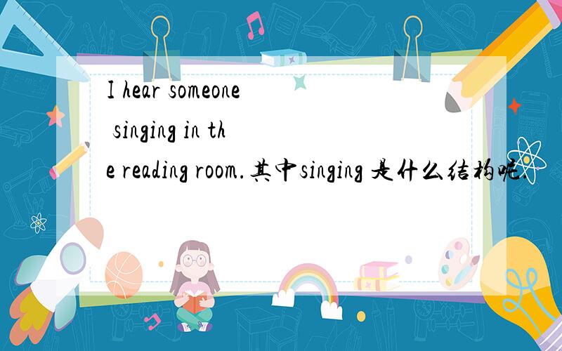 I hear someone singing in the reading room.其中singing 是什么结构呢.