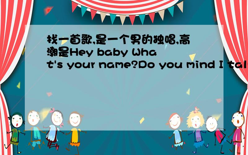 找一首歌,是一个男的独唱,高潮是Hey baby What's your name?Do you mind I talk to you并非男女对唱!是独唱,节奏很快