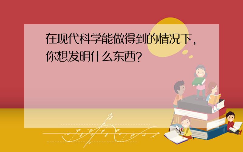 在现代科学能做得到的情况下,你想发明什么东西?