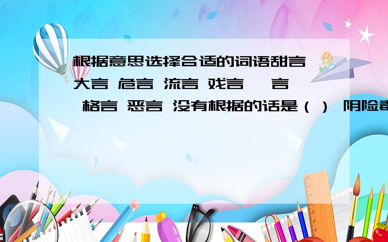 根据意思选择合适的词语甜言 大言 危言 流言 戏言 谗言 格言 恶言 没有根据的话是（） 阴险毒辣的话是（） 张扬扩大的话是（） 令人吃惊的话是（） 教育鞭策的话是（） 讨人喜欢的话是