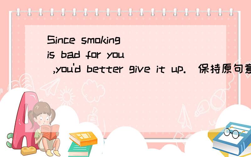 Since smoking is bad for you ,you'd better give it up.(保持原句意思)( )( )smoking is bad for you ,you'd better give it up.