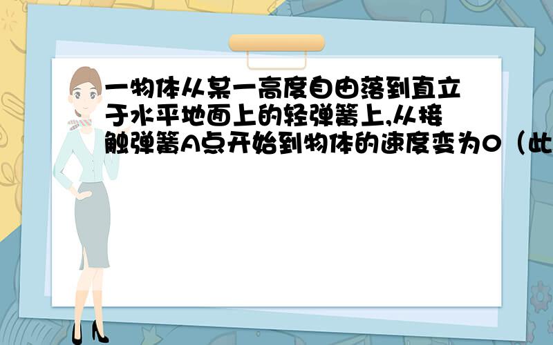 一物体从某一高度自由落到直立于水平地面上的轻弹簧上,从接触弹簧A点开始到物体的速度变为0（此时为B点）A物体在A点的速率最大B物体由A点到B点做的是匀减速运动C物体在B点时所受合力