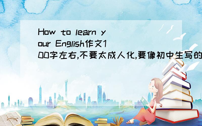 How to learn your English作文100字左右,不要太成人化,要像初中生写的,快啦,2天内,谢啦,好的我有额外加分