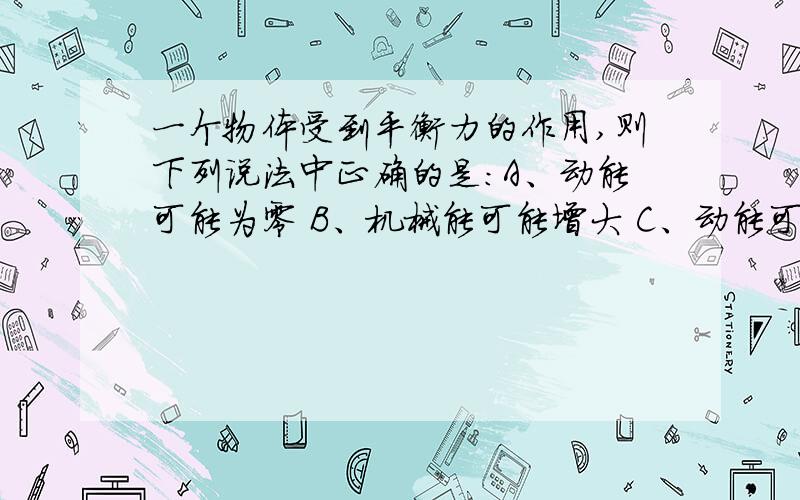 一个物体受到平衡力的作用,则下列说法中正确的是：A、动能可能为零 B、机械能可能增大 C、动能可能减小可是题目是单项选择啊，我选的A，可是感觉B也对，该怎么办？