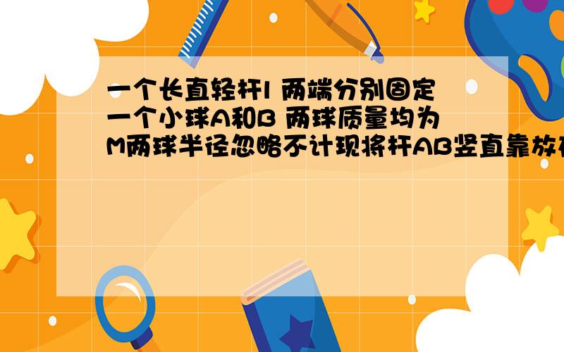 一个长直轻杆l 两端分别固定一个小球A和B 两球质量均为M两球半径忽略不计现将杆AB竖直靠放在直墙上轻轻震动小球B使小球B在水平地面上由静止向右运动求当A球沿墙下滑距为L/2时求A与B速度