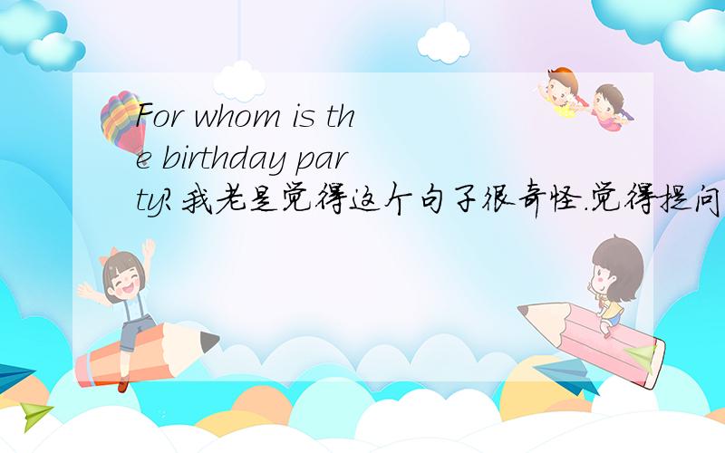 For whom is the birthday party?我老是觉得这个句子很奇怪.觉得提问的方式很奇怪.我想问下这和一般的特殊疑问句有什么不同么?这是什么疑问句?The birthday party is for whom和For whom is the birthday party有