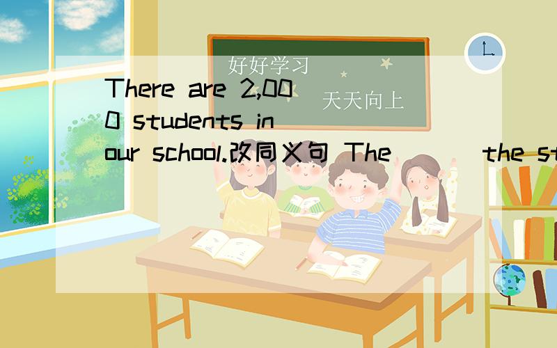 There are 2,000 students in our school.改同义句 The ＿　＿the students in our school__ 2,000.