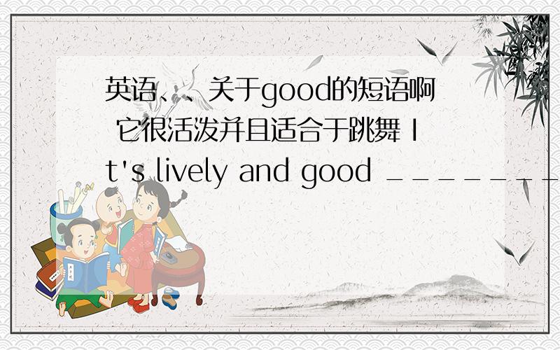 英语、、关于good的短语啊 它很活泼并且适合于跳舞 It's lively and good _______ _______ ________.该怎么写?后面有三个空啊