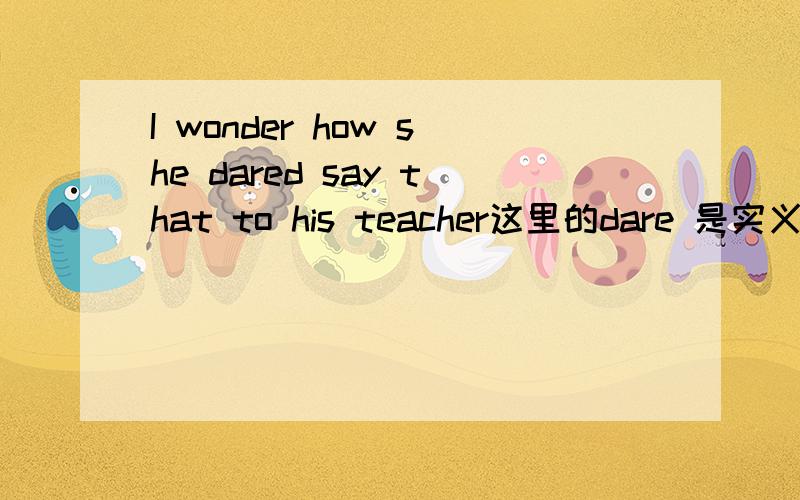 I wonder how she dared say that to his teacher这里的dare 是实义动词还是情态动词?为什么?dare to do sth 其中的to 可以省略的吧？